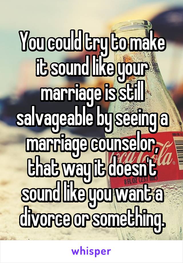 You could try to make it sound like your marriage is still salvageable by seeing a marriage counselor, that way it doesn't sound like you want a divorce or something.