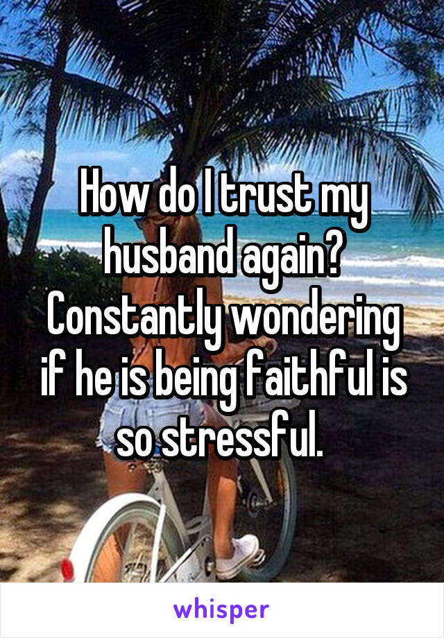 How do I trust my husband again? Constantly wondering if he is being faithful is so stressful. 