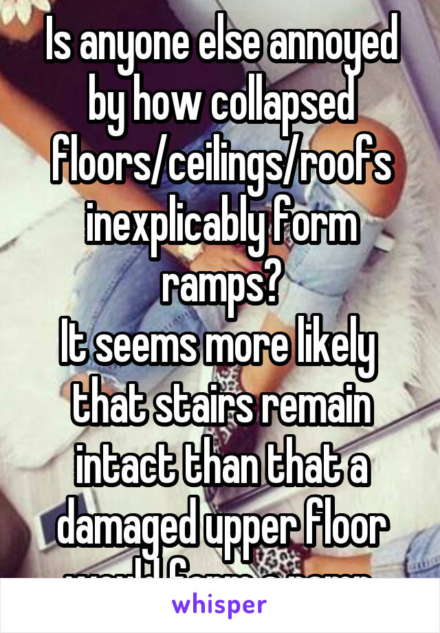 Is anyone else annoyed by how collapsed floors/ceilings/roofs inexplicably form ramps?
It seems more likely  that stairs remain intact than that a damaged upper floor would form a ramp.