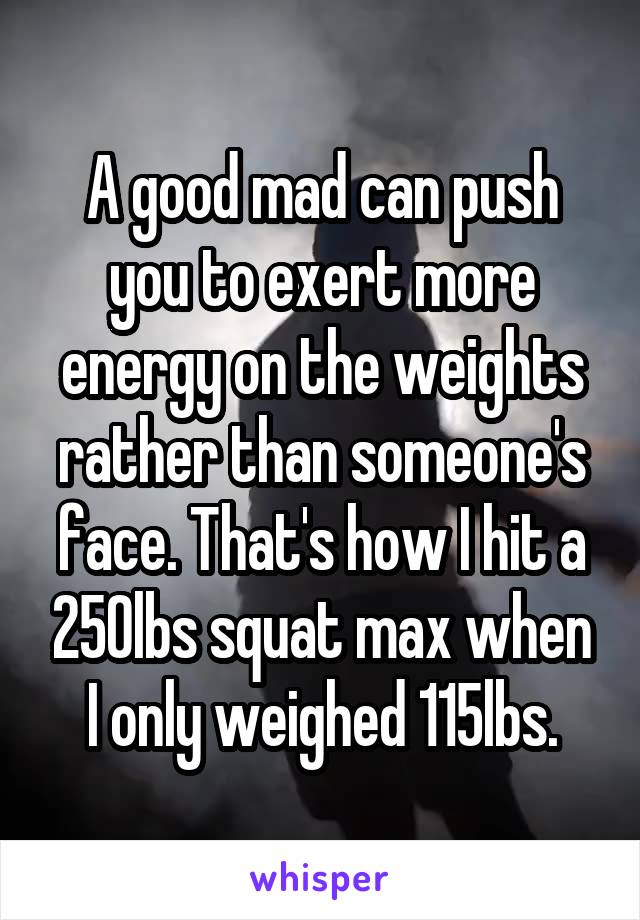 A good mad can push you to exert more energy on the weights rather than someone's face. That's how I hit a 250lbs squat max when I only weighed 115lbs.