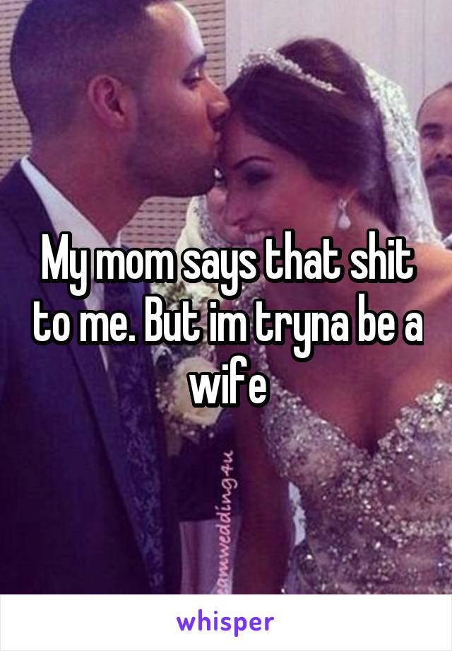 My mom says that shit to me. But im tryna be a wife