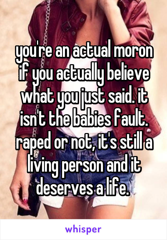 you're an actual moron if you actually believe what you just said. it isn't the babies fault. raped or not, it's still a living person and it deserves a life. 