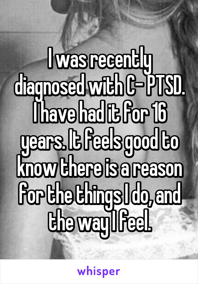 I was recently diagnosed with C- PTSD. I have had it for 16 years. It feels good to know there is a reason for the things I do, and the way I feel.