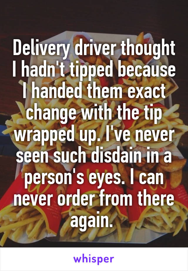 Delivery driver thought I hadn't tipped because I handed them exact change with the tip wrapped up. I've never seen such disdain in a person's eyes. I can never order from there again. 