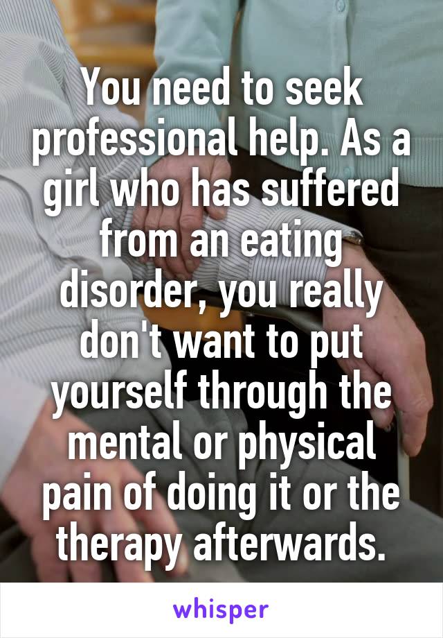 You need to seek professional help. As a girl who has suffered from an eating disorder, you really don't want to put yourself through the mental or physical pain of doing it or the therapy afterwards.
