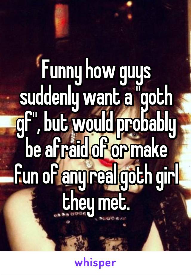 Funny how guys suddenly want a "goth gf", but would probably be afraid of or make fun of any real goth girl they met.