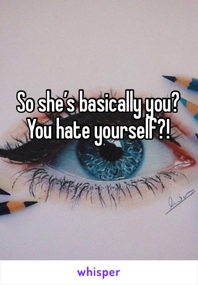 So she’s basically you? You hate yourself?!