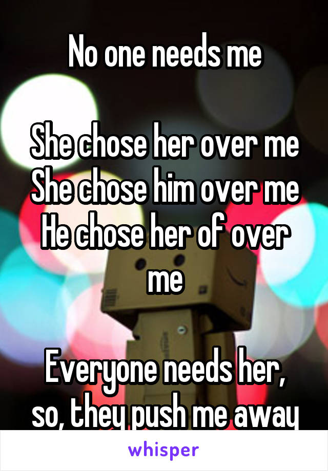 No one needs me

She chose her over me
She chose him over me
He chose her of over me

Everyone needs her, so, they push me away