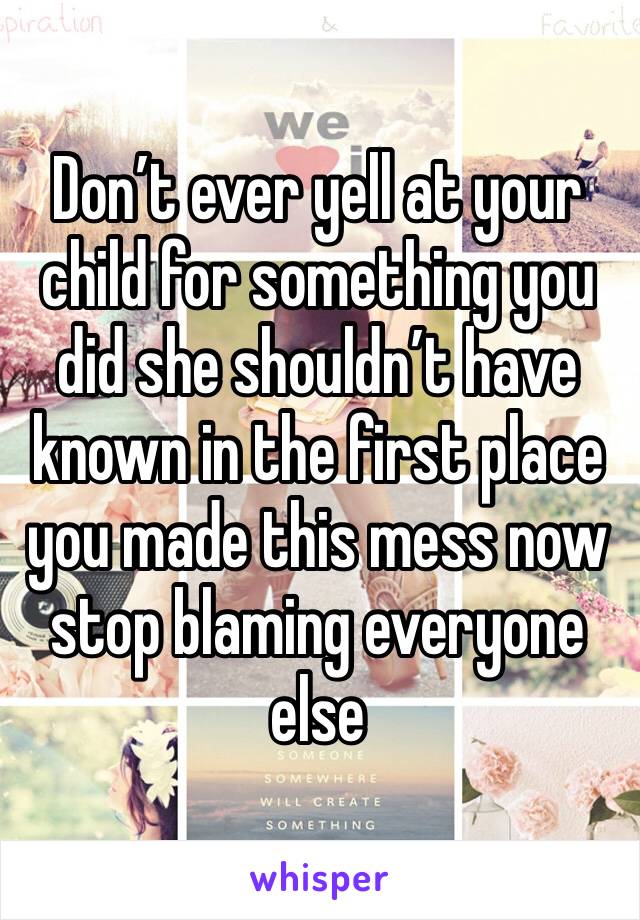 Don’t ever yell at your child for something you did she shouldn’t have known in the first place you made this mess now stop blaming everyone else 