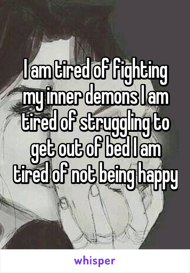 I am tired of fighting my inner demons I am tired of struggling to get out of bed I am tired of not being happy 