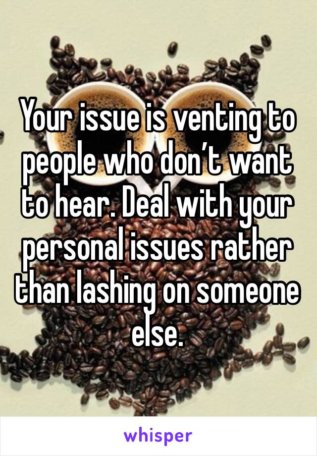 Your issue is venting to people who don’t want to hear. Deal with your personal issues rather than lashing on someone else.