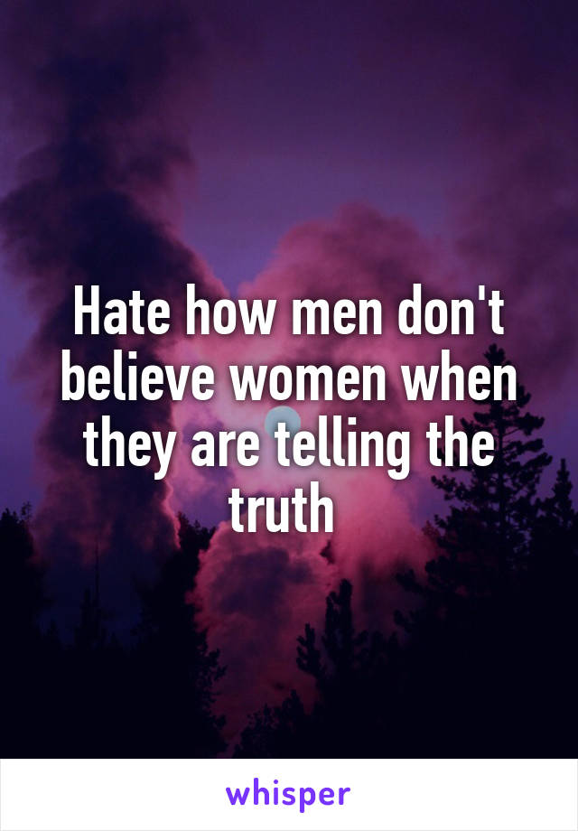 Hate how men don't believe women when they are telling the truth 