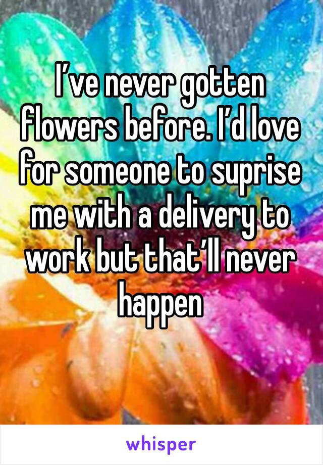 I’ve never gotten flowers before. I’d love for someone to suprise me with a delivery to work but that’ll never happen