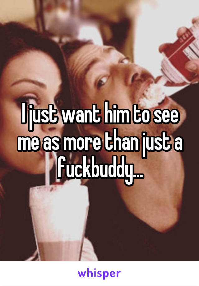 I just want him to see me as more than just a fuckbuddy...