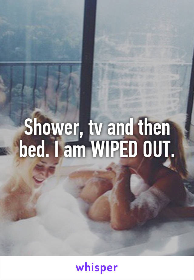 Shower, tv and then bed. I am WIPED OUT.