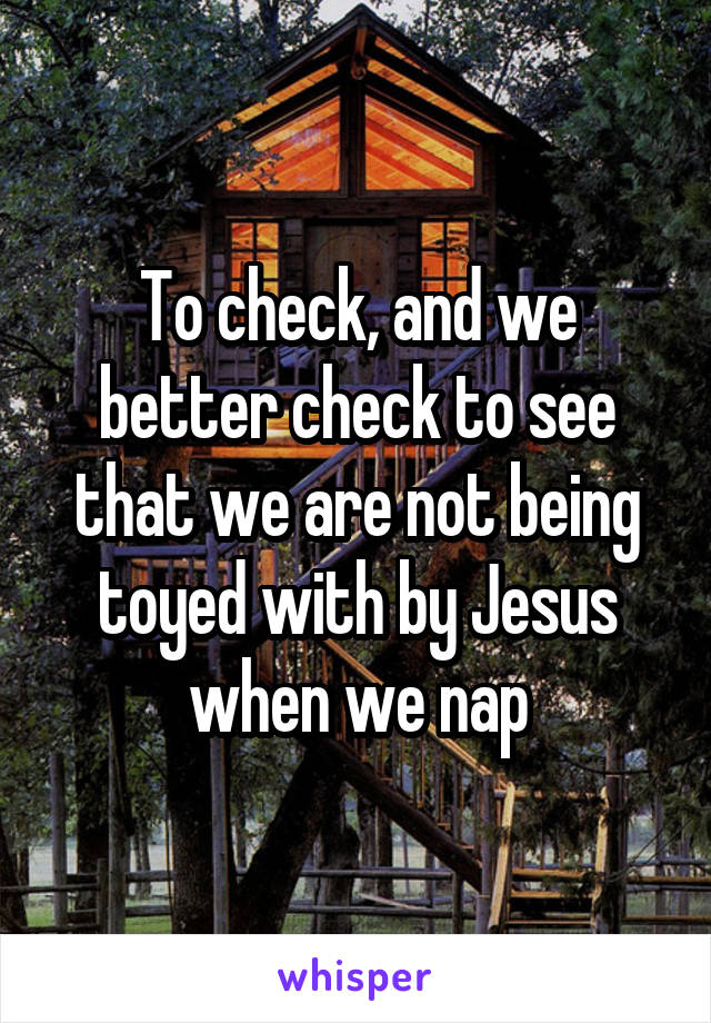 To check, and we better check to see that we are not being toyed with by Jesus when we nap
