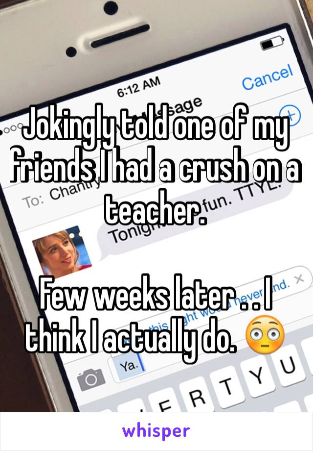 Jokingly told one of my friends I had a crush on a teacher. 

Few weeks later . . I think I actually do. 😳