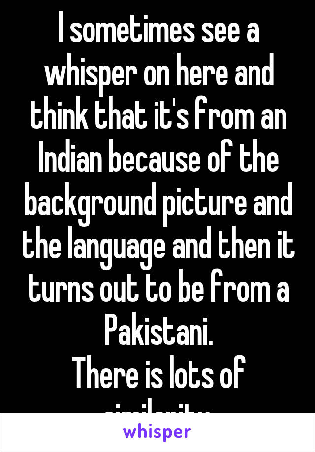 I sometimes see a whisper on here and think that it's from an Indian because of the background picture and the language and then it turns out to be from a Pakistani.
There is lots of similarity.