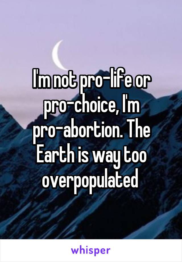 I'm not pro-life or pro-choice, I'm pro-abortion. The Earth is way too overpopulated 