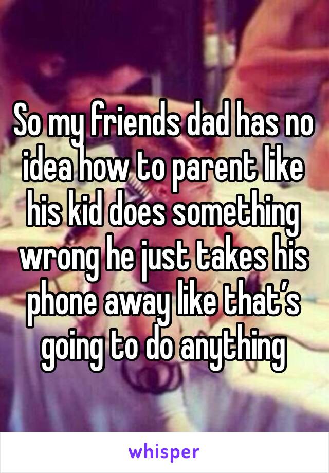 So my friends dad has no idea how to parent like his kid does something wrong he just takes his phone away like that’s going to do anything