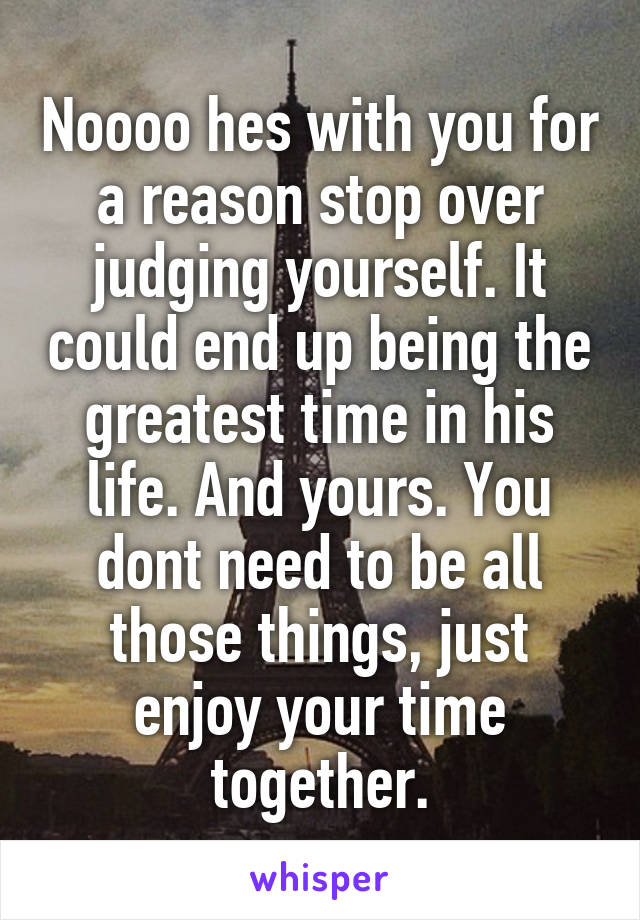 Noooo hes with you for a reason stop over judging yourself. It could end up being the greatest time in his life. And yours. You dont need to be all those things, just enjoy your time together.