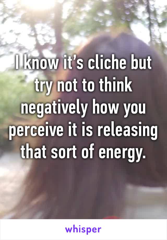 I know it’s cliche but try not to think negatively how you perceive it is releasing that sort of energy.