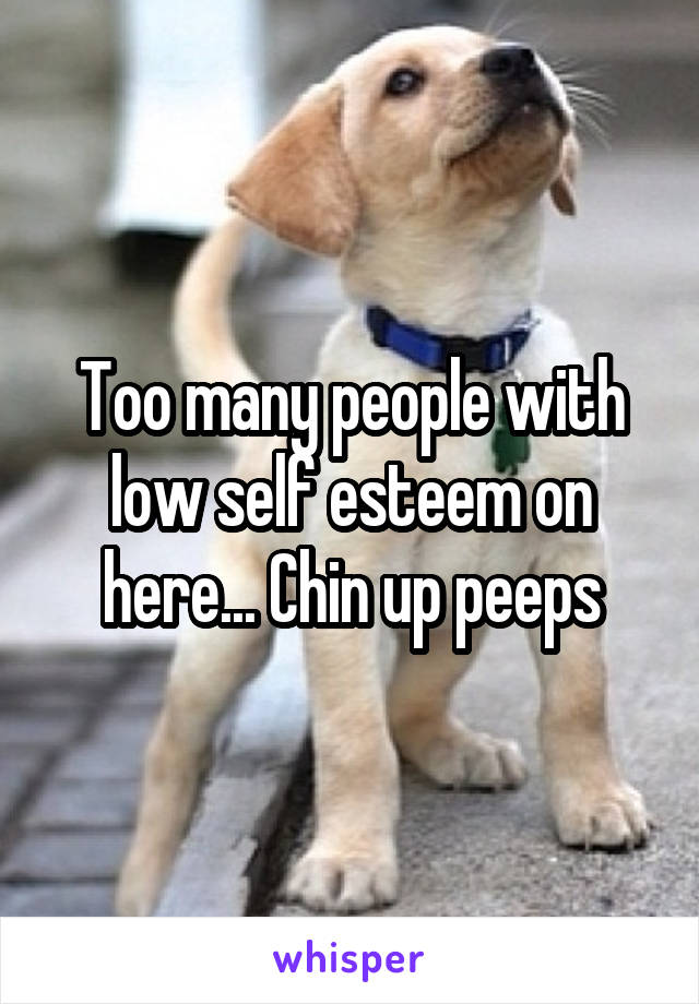 Too many people with low self esteem on here... Chin up peeps