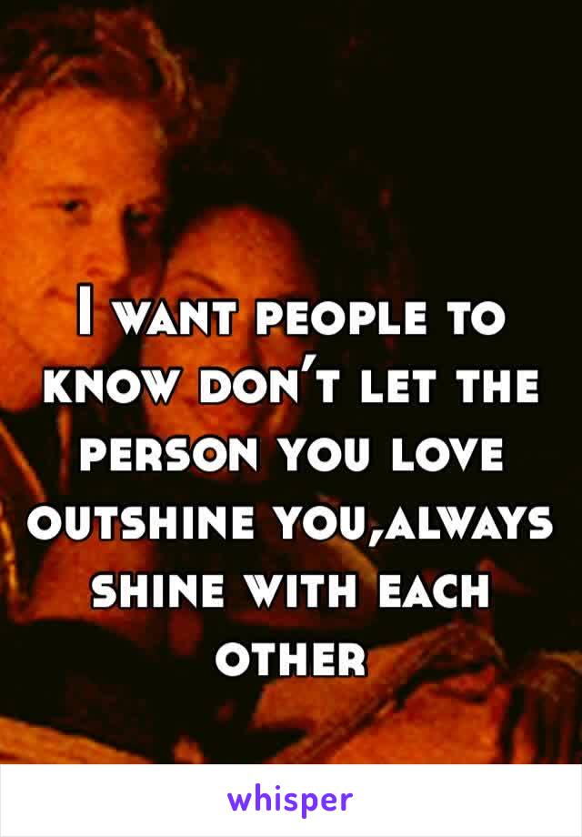 I want people to know don’t let the person you love outshine you,always shine with each other
