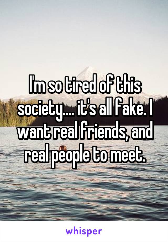 I'm so tired of this society.... it's all fake. I want real friends, and real people to meet.
