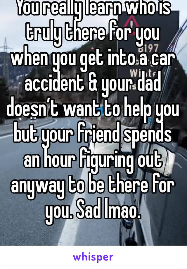 You really learn who is truly there for you when you get into a car accident & your dad doesn’t want to help you but your friend spends an hour figuring out anyway to be there for you. Sad lmao. 