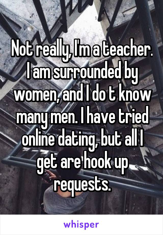 Not really, I'm a teacher. I am surrounded by women, and I do t know many men. I have tried online dating, but all I get are hook up requests.