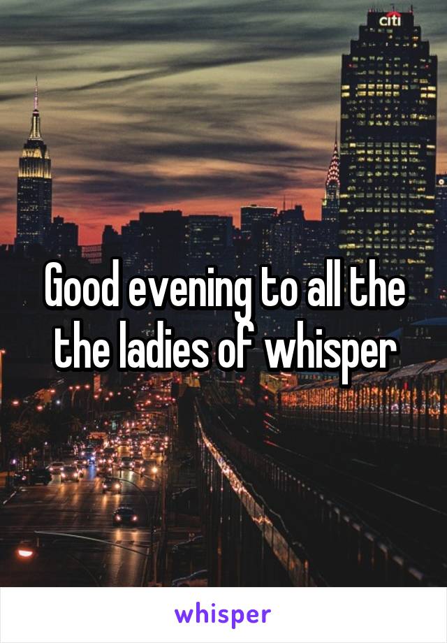 Good evening to all the the ladies of whisper