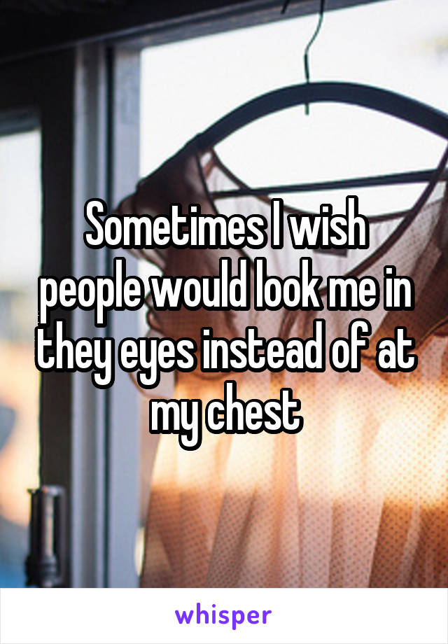 Sometimes I wish people would look me in they eyes instead of at my chest