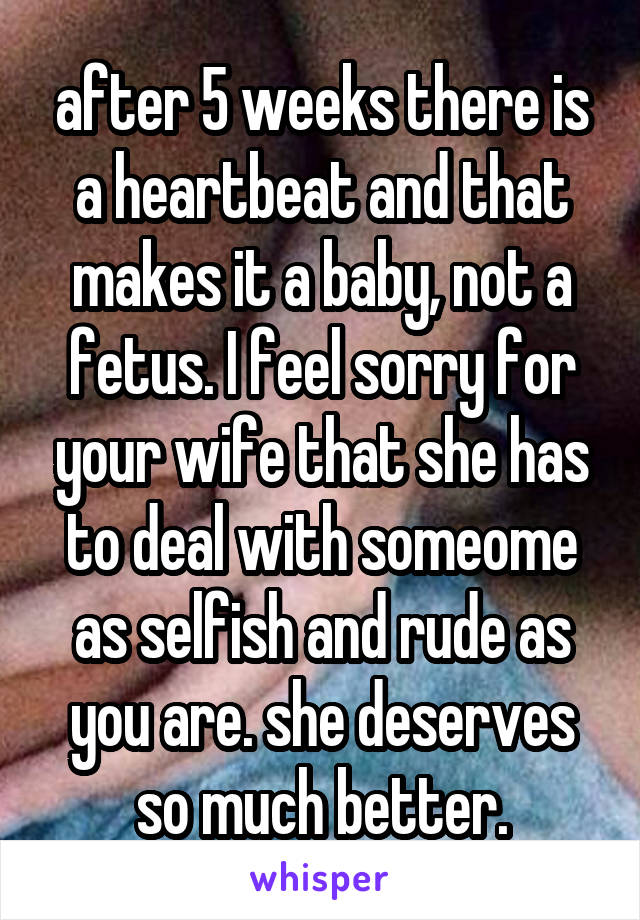 after 5 weeks there is a heartbeat and that makes it a baby, not a fetus. I feel sorry for your wife that she has to deal with someome as selfish and rude as you are. she deserves so much better.