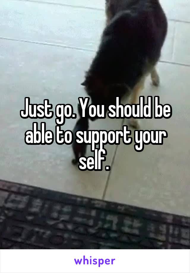 Just go. You should be able to support your self. 