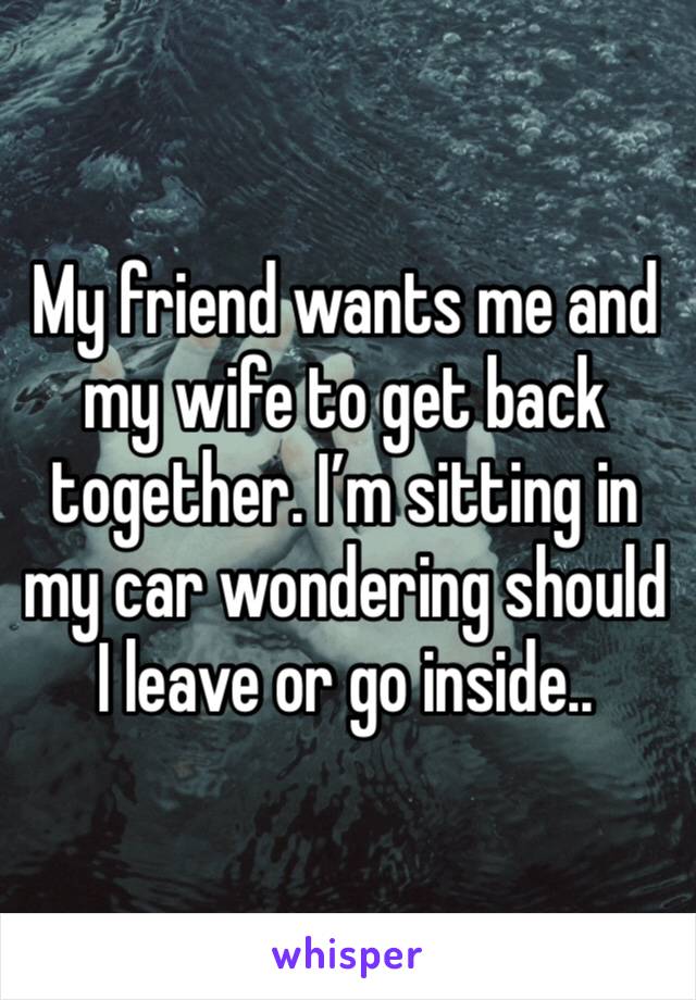 My friend wants me and my wife to get back together. I’m sitting in my car wondering should I leave or go inside..