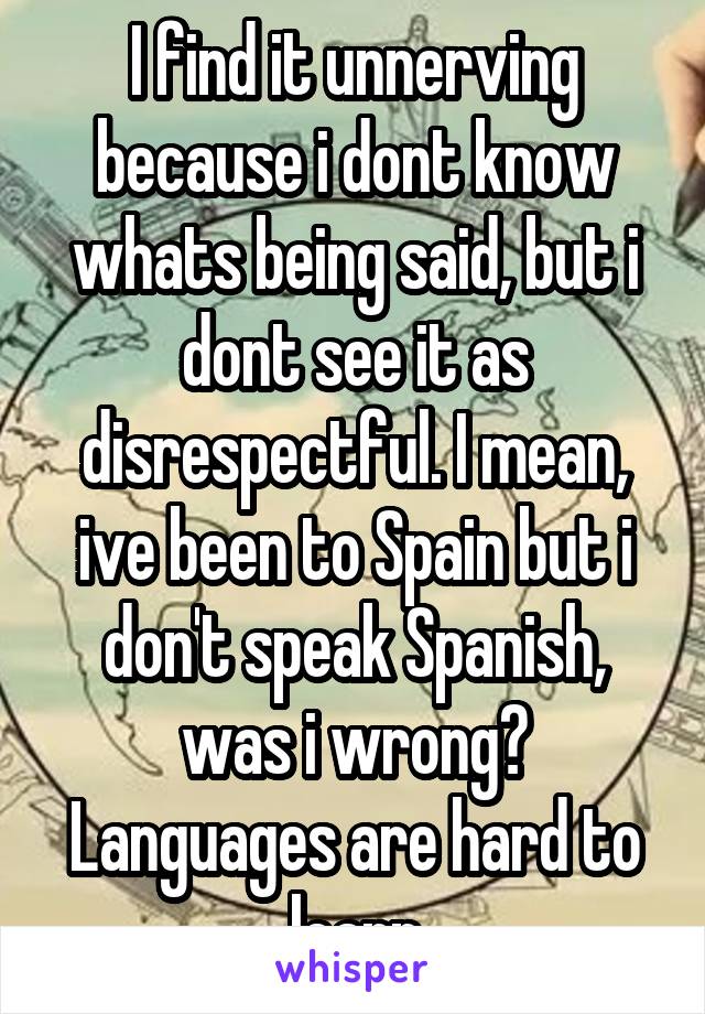 I find it unnerving because i dont know whats being said, but i dont see it as disrespectful. I mean, ive been to Spain but i don't speak Spanish, was i wrong? Languages are hard to learn