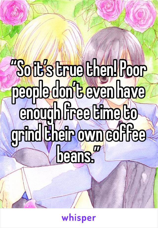 “So it’s true then! Poor people don’t even have enough free time to grind their own coffee beans.”