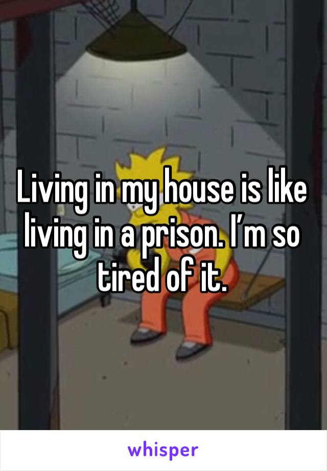 Living in my house is like living in a prison. I’m so tired of it. 