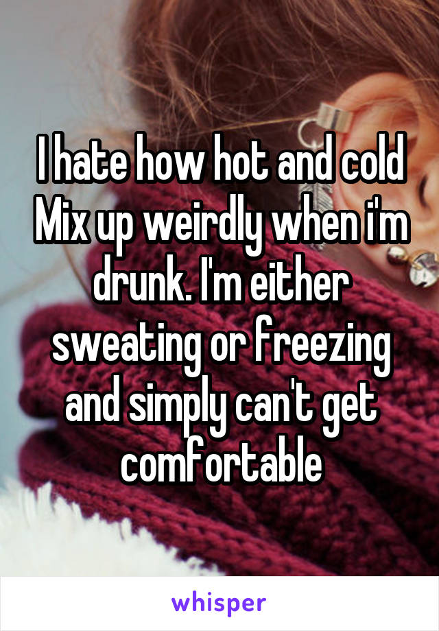I hate how hot and cold Mix up weirdly when i'm drunk. I'm either sweating or freezing and simply can't get comfortable