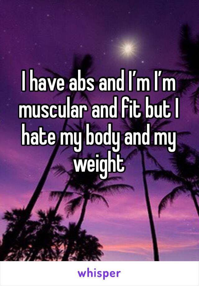 I have abs and I’m I’m muscular and fit but I hate my body and my weight