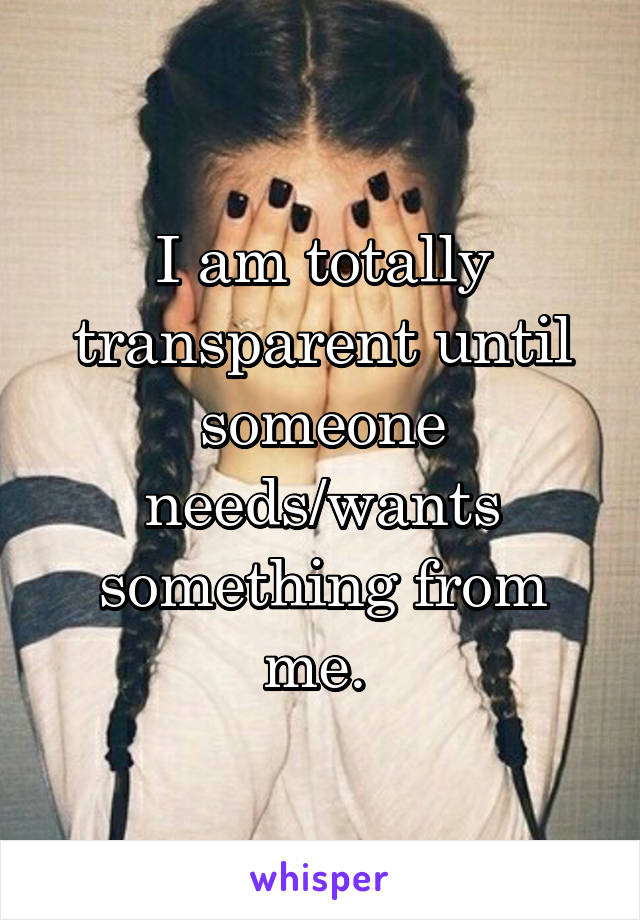 I am totally transparent until someone needs/wants something from me. 
