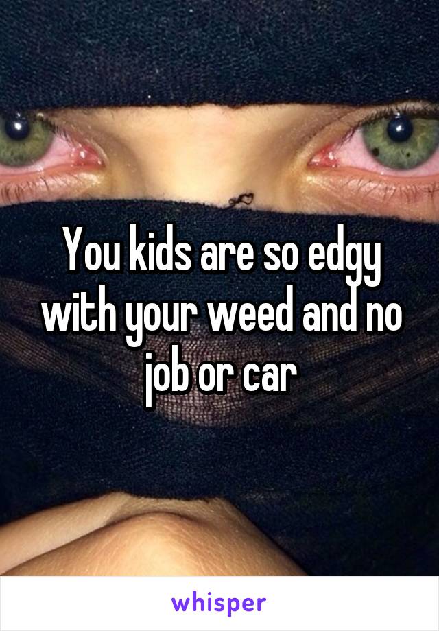 You kids are so edgy with your weed and no job or car