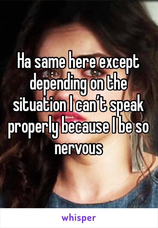 Ha same here except depending on the situation I can’t speak properly because I be so nervous