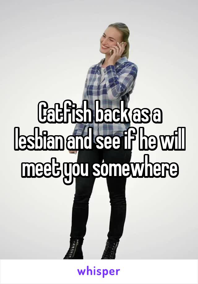 Catfish back as a lesbian and see if he will meet you somewhere