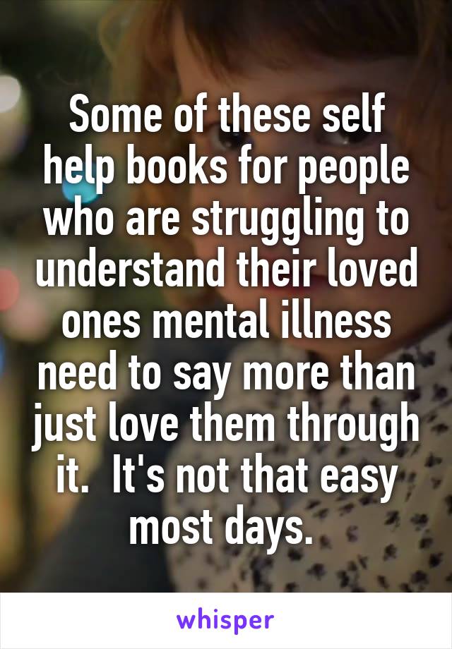 Some of these self help books for people who are struggling to understand their loved ones mental illness need to say more than just love them through it.  It's not that easy most days. 