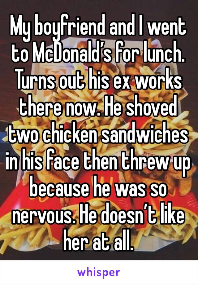 My boyfriend and I went to McDonald’s for lunch. Turns out his ex works there now. He shoved two chicken sandwiches in his face then threw up because he was so nervous. He doesn’t like her at all. 