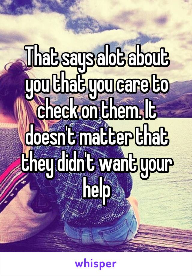 That says alot about you that you care to check on them. It doesn't matter that they didn't want your help
 