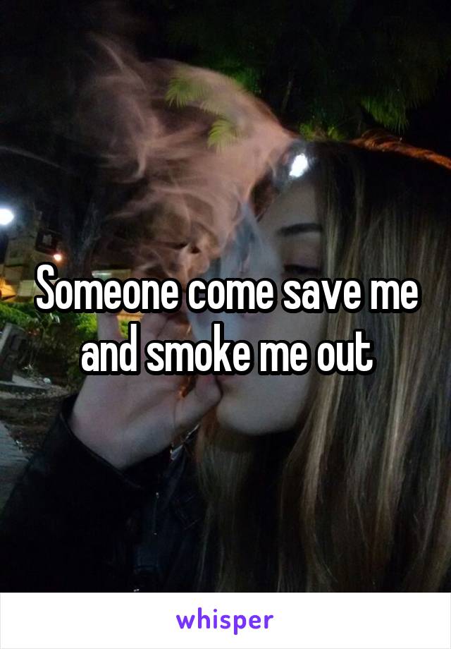 Someone come save me and smoke me out