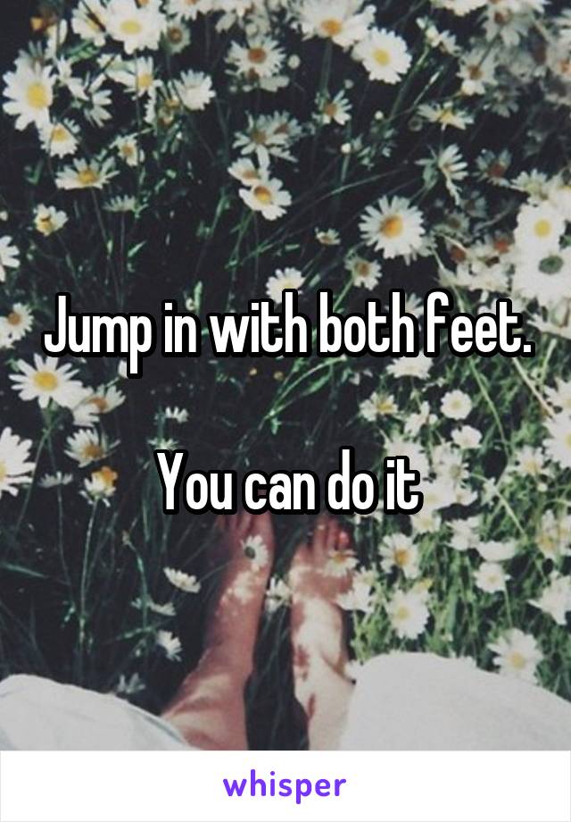 Jump in with both feet.

You can do it